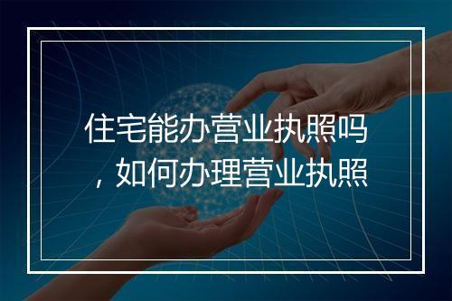 住宅能办营业执照吗，如何办理营业执照