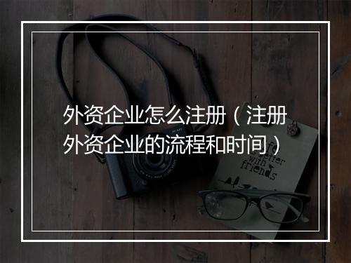 外资企业怎么注册（注册外资企业的流程和时间）