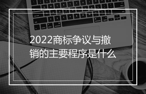 2022商标争议与撤销的主要程序是什么