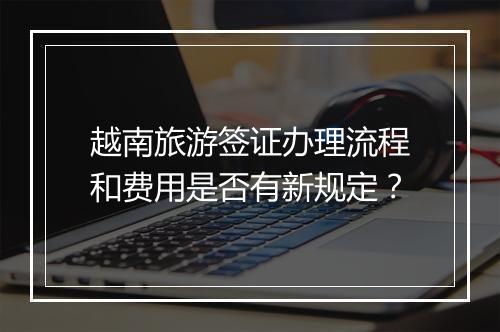 越南旅游签证办理流程和费用是否有新规定？