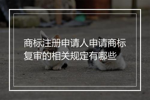 商标注册申请人申请商标复审的相关规定有哪些