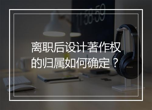 离职后设计著作权的归属如何确定？