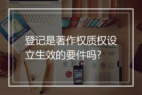 登记是著作权质权设立生效的要件吗?
