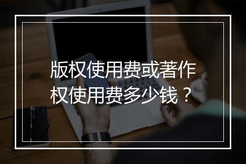版权使用费或著作权使用费多少钱？