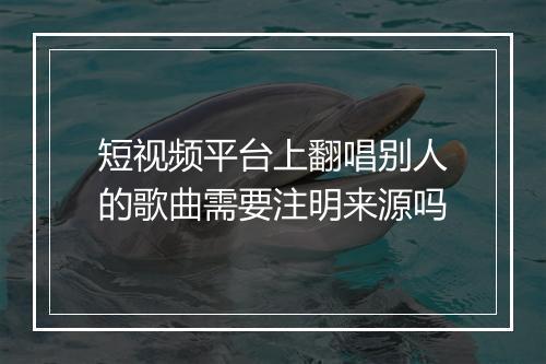 短视频平台上翻唱别人的歌曲需要注明来源吗