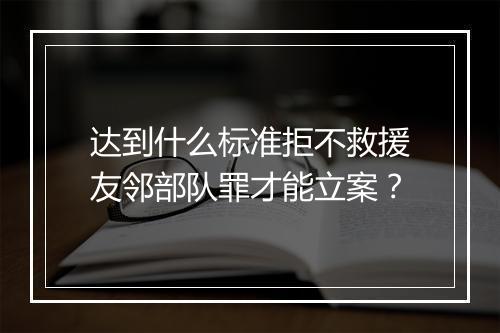 达到什么标准拒不救援友邻部队罪才能立案？