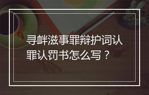 寻衅滋事罪辩护词认罪认罚书怎么写？