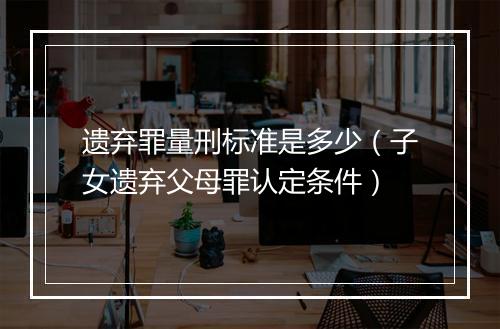 遗弃罪量刑标准是多少（子女遗弃父母罪认定条件）