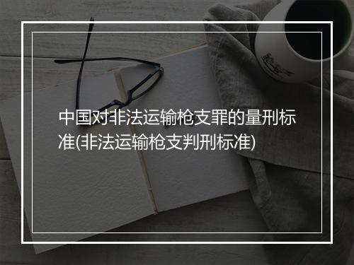 中国对非法运输枪支罪的量刑标准(非法运输枪支判刑标准)