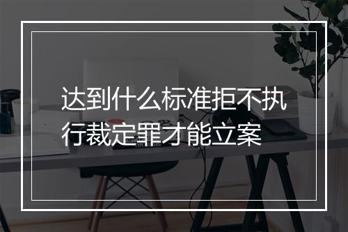 达到什么标准拒不执行裁定罪才能立案