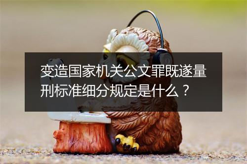 变造国家机关公文罪既遂量刑标准细分规定是什么？