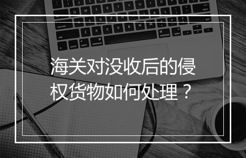 海关对没收后的侵权货物如何处理？