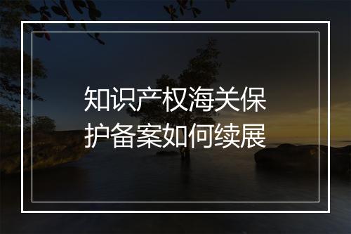 知识产权海关保护备案如何续展
