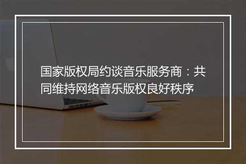 国家版权局约谈音乐服务商：共同维持网络音乐版权良好秩序