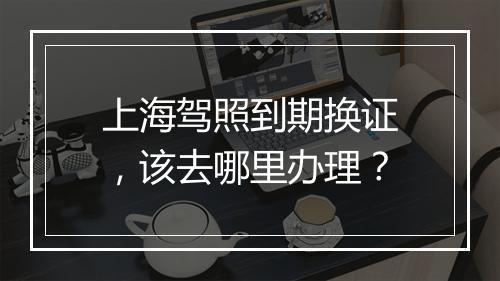 上海驾照到期换证，该去哪里办理？
