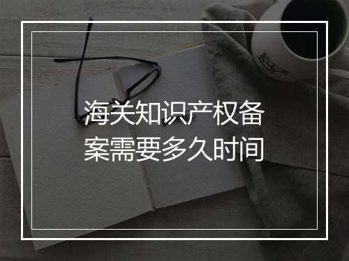 海关知识产权备案需要多久时间