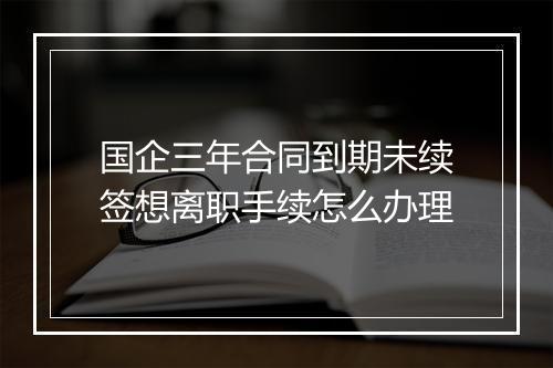 国企三年合同到期未续签想离职手续怎么办理