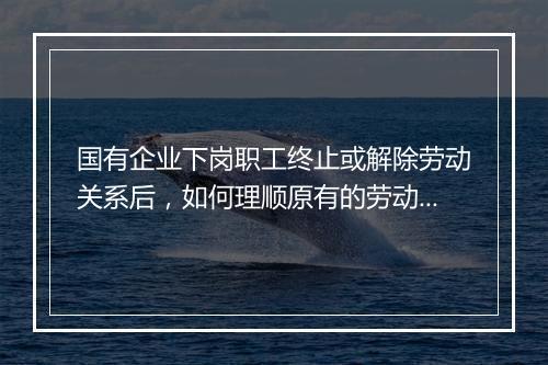 国有企业下岗职工终止或解除劳动关系后，如何理顺原有的劳动关系？