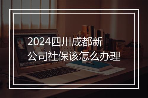 2024四川成都新公司社保该怎么办理