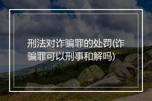 刑法对诈骗罪的处罚(诈骗罪可以刑事和解吗)