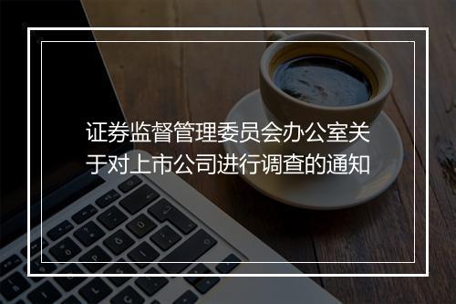 证券监督管理委员会办公室关于对上市公司进行调查的通知