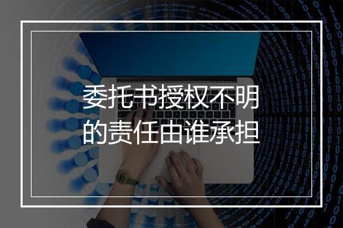 委托书授权不明的责任由谁承担