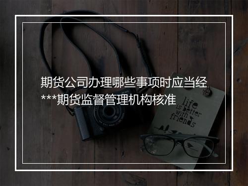 期货公司办理哪些事项时应当经***期货监督管理机构核准