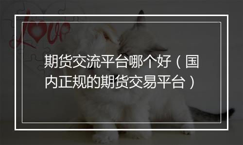 期货交流平台哪个好（国内正规的期货交易平台）