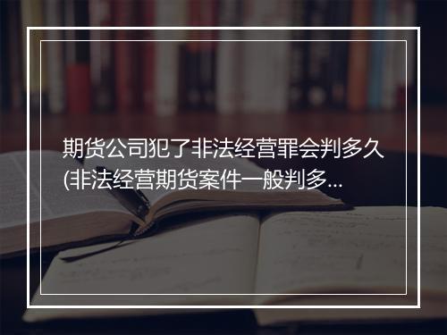 期货公司犯了非法经营罪会判多久(非法经营期货案件一般判多久)