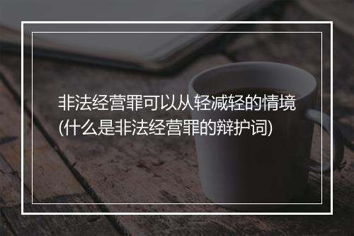 非法经营罪可以从轻减轻的情境(什么是非法经营罪的辩护词)