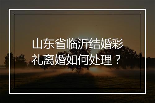 山东省临沂结婚彩礼离婚如何处理？