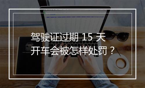 驾驶证过期 15 天开车会被怎样处罚？