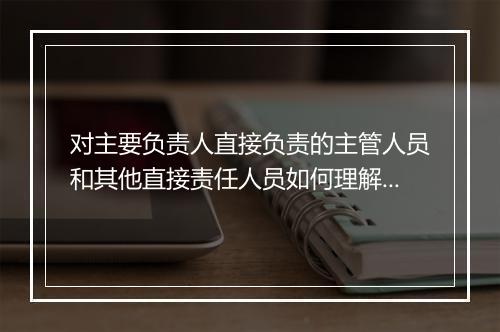 对主要负责人直接负责的主管人员和其他直接责任人员如何理解?