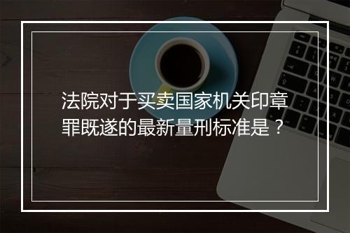 法院对于买卖国家机关印章罪既遂的最新量刑标准是？