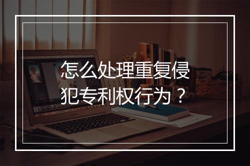 怎么处理重复侵犯专利权行为？