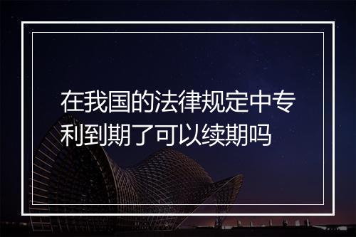 在我国的法律规定中专利到期了可以续期吗