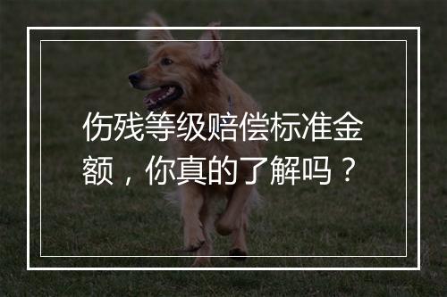 伤残等级赔偿标准金额，你真的了解吗？