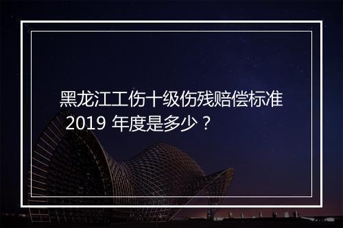 黑龙江工伤十级伤残赔偿标准 2019 年度是多少？
