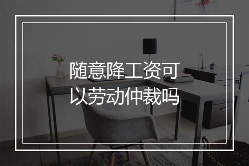 随意降工资可以劳动仲裁吗