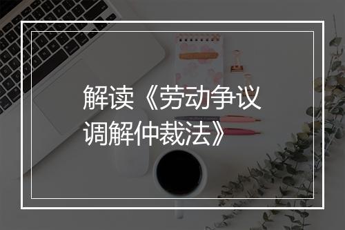 解读《劳动争议调解仲裁法》
