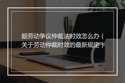 超劳动争议仲裁法时效怎么办（关于劳动仲裁时效的最新规定）