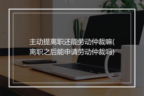 主动提离职还能劳动仲裁嘛(离职之后能申请劳动仲裁吗)