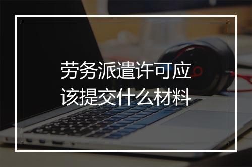 劳务派遣许可应该提交什么材料