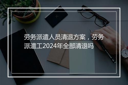 劳务派遣人员清退方案，劳务派遣工2024年全部清退吗