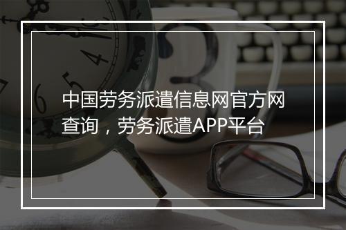 中国劳务派遣信息网官方网查询，劳务派遣APP平台