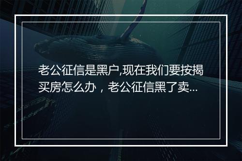 老公征信是黑户,现在我们要按揭买房怎么办，老公征信黑了卖房有影响吗