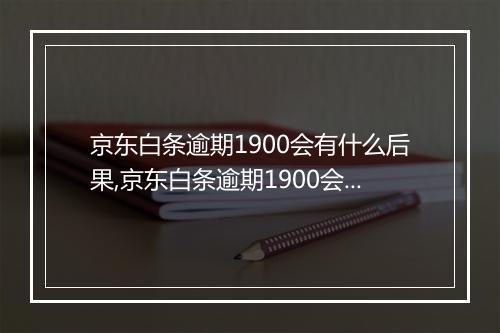 京东白条逾期1900会有什么后果,京东白条逾期1900会被追究什么责任