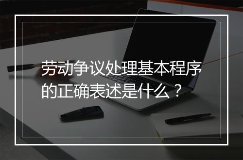 劳动争议处理基本程序的正确表述是什么？