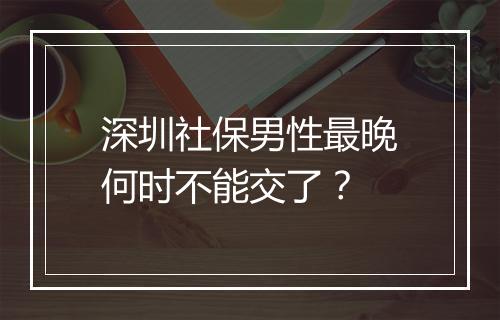 深圳社保男性最晚何时不能交了？