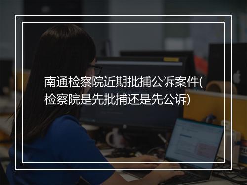 南通检察院近期批捕公诉案件(检察院是先批捕还是先公诉)